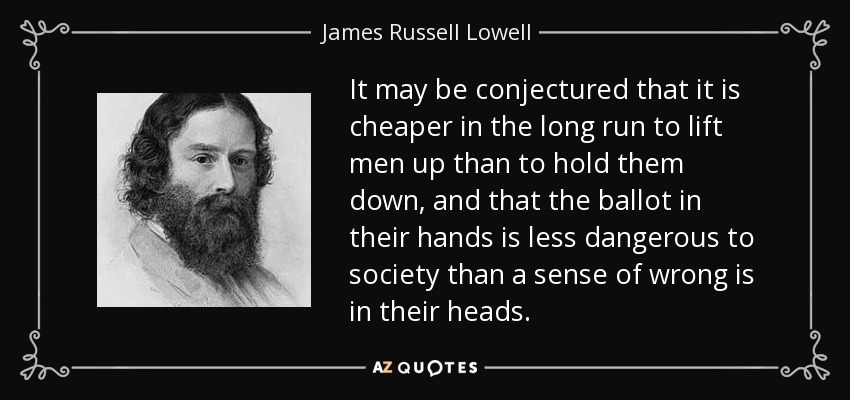 It may be conjectured that it is cheaper in the long run to lift men up than to hold them down, and that the ballot in their hands is less dangerous to society than a sense of wrong is in their heads. - James Russell Lowell