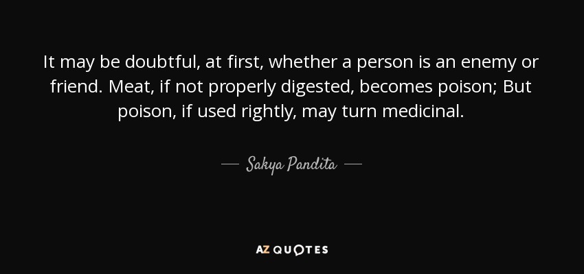 It may be doubtful, at first, whether a person is an enemy or friend. Meat, if not properly digested, becomes poison; But poison, if used rightly, may turn medicinal. - Sakya Pandita