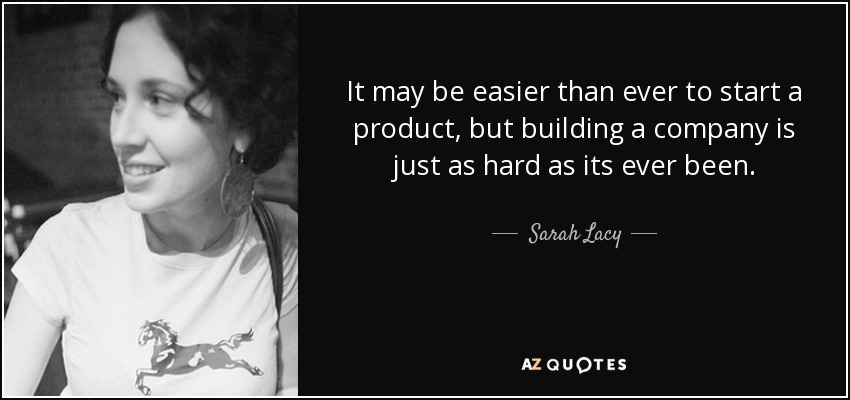 It may be easier than ever to start a product, but building a company is just as hard as its ever been. - Sarah Lacy
