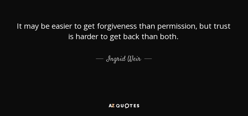 It may be easier to get forgiveness than permission, but trust is harder to get back than both. - Ingrid Weir