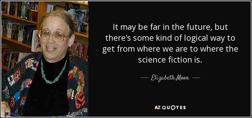 It may be far in the future, but there's some kind of logical way to get from where we are to where the science fiction is. - Elizabeth Moon