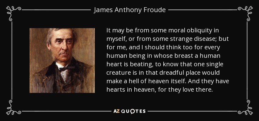 It may be from some moral obliquity in myself, or from some strange disease; but for me, and I should think too for every human being in whose breast a human heart is beating, to know that one single creature is in that dreadful place would make a hell of heaven itself. And they have hearts in heaven, for they love there. - James Anthony Froude