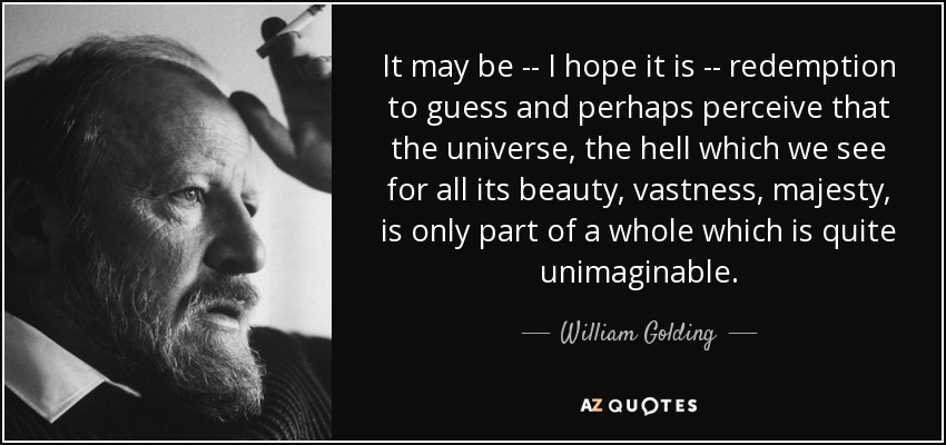 It may be -- I hope it is -- redemption to guess and perhaps perceive that the universe, the hell which we see for all its beauty, vastness, majesty, is only part of a whole which is quite unimaginable. - William Golding