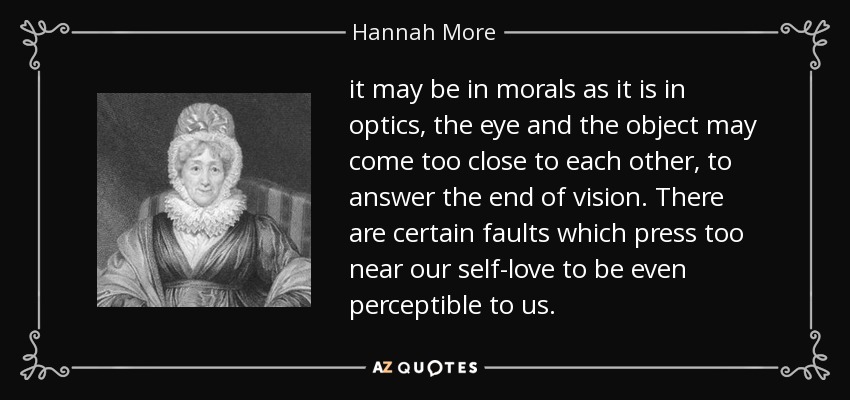 it may be in morals as it is in optics, the eye and the object may come too close to each other, to answer the end of vision. There are certain faults which press too near our self-love to be even perceptible to us. - Hannah More