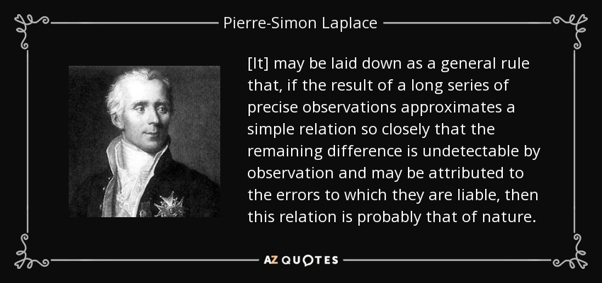 [It] may be laid down as a general rule that, if the result of a long series of precise observations approximates a simple relation so closely that the remaining difference is undetectable by observation and may be attributed to the errors to which they are liable, then this relation is probably that of nature. - Pierre-Simon Laplace