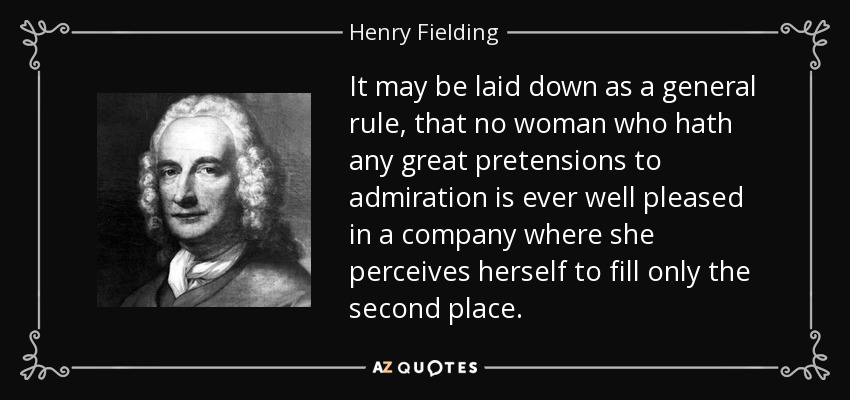 It may be laid down as a general rule, that no woman who hath any great pretensions to admiration is ever well pleased in a company where she perceives herself to fill only the second place. - Henry Fielding