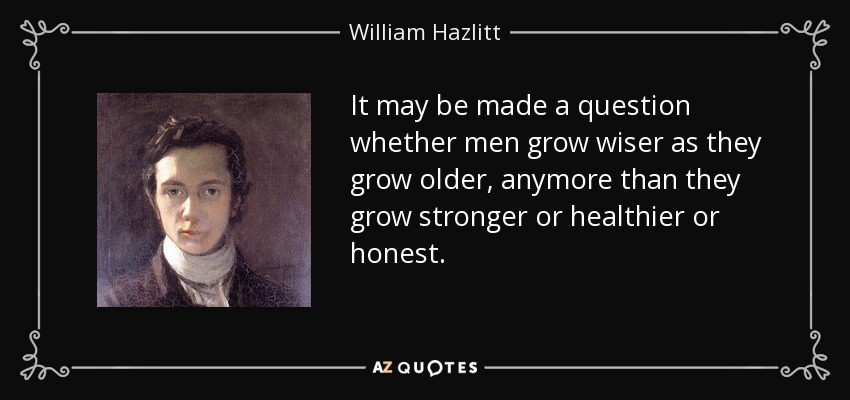 It may be made a question whether men grow wiser as they grow older, anymore than they grow stronger or healthier or honest. - William Hazlitt