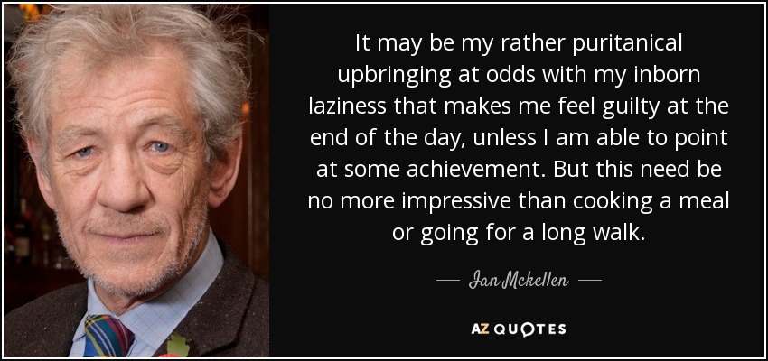 It may be my rather puritanical upbringing at odds with my inborn laziness that makes me feel guilty at the end of the day, unless I am able to point at some achievement. But this need be no more impressive than cooking a meal or going for a long walk. - Ian Mckellen