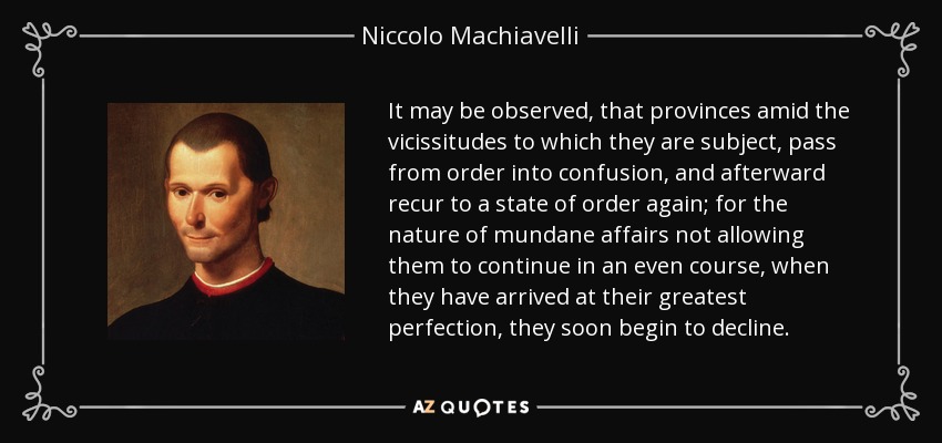 It may be observed, that provinces amid the vicissitudes to which they are subject, pass from order into confusion, and afterward recur to a state of order again; for the nature of mundane affairs not allowing them to continue in an even course, when they have arrived at their greatest perfection, they soon begin to decline. - Niccolo Machiavelli