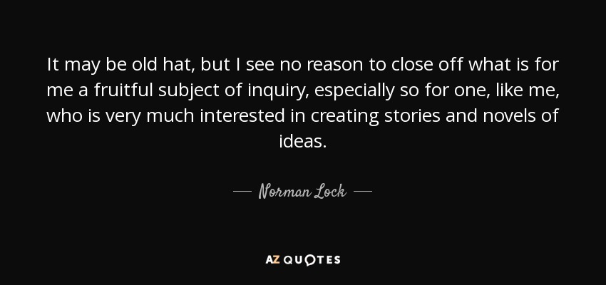 It may be old hat, but I see no reason to close off what is for me a fruitful subject of inquiry, especially so for one, like me, who is very much interested in creating stories and novels of ideas. - Norman Lock