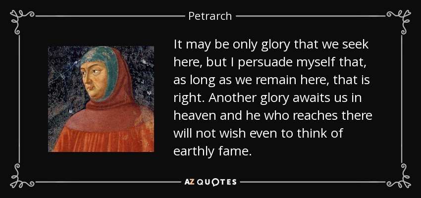 It may be only glory that we seek here, but I persuade myself that, as long as we remain here, that is right. Another glory awaits us in heaven and he who reaches there will not wish even to think of earthly fame. - Petrarch