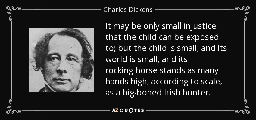 It may be only small injustice that the child can be exposed to; but the child is small, and its world is small, and its rocking-horse stands as many hands high, according to scale, as a big-boned Irish hunter. - Charles Dickens