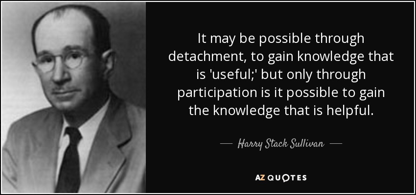 It may be possible through detachment, to gain knowledge that is 'useful;' but only through participation is it possible to gain the knowledge that is helpful. - Harry Stack Sullivan