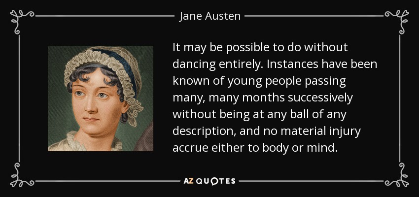 It may be possible to do without dancing entirely. Instances have been known of young people passing many, many months successively without being at any ball of any description, and no material injury accrue either to body or mind. - Jane Austen