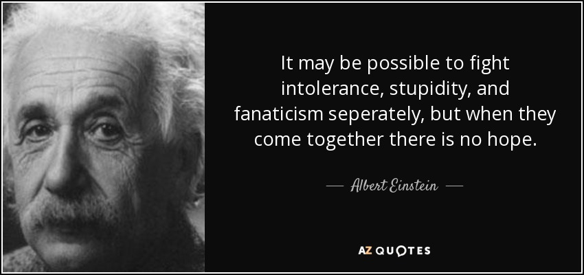 It may be possible to fight intolerance, stupidity, and fanaticism seperately, but when they come together there is no hope. - Albert Einstein