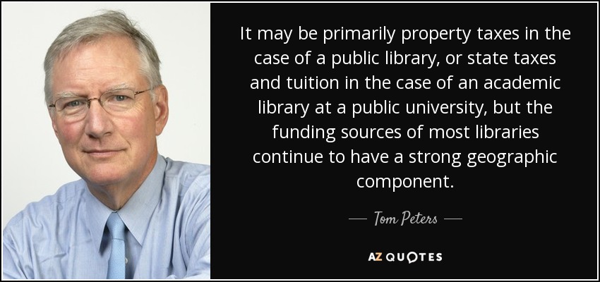 It may be primarily property taxes in the case of a public library, or state taxes and tuition in the case of an academic library at a public university, but the funding sources of most libraries continue to have a strong geographic component. - Tom Peters