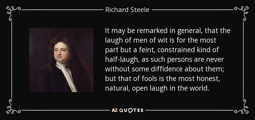It may be remarked in general, that the laugh of men of wit is for the most part but a feint, constrained kind of half-laugh, as such persons are never without some diffidence about them; but that of fools is the most honest, natural, open laugh in the world. - Richard Steele
