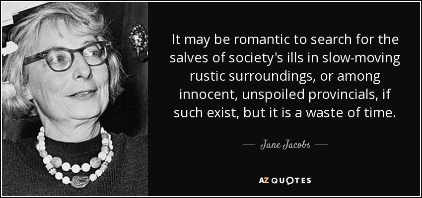 It may be romantic to search for the salves of society's ills in slow-moving rustic surroundings, or among innocent, unspoiled provincials, if such exist, but it is a waste of time. - Jane Jacobs