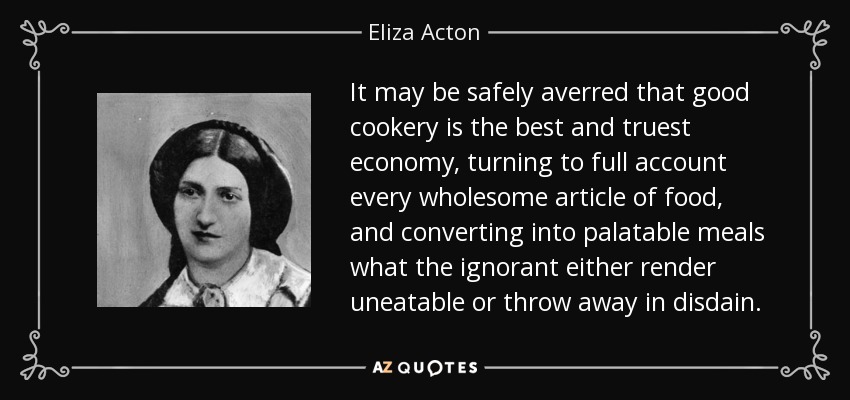 It may be safely averred that good cookery is the best and truest economy, turning to full account every wholesome article of food, and converting into palatable meals what the ignorant either render uneatable or throw away in disdain. - Eliza Acton