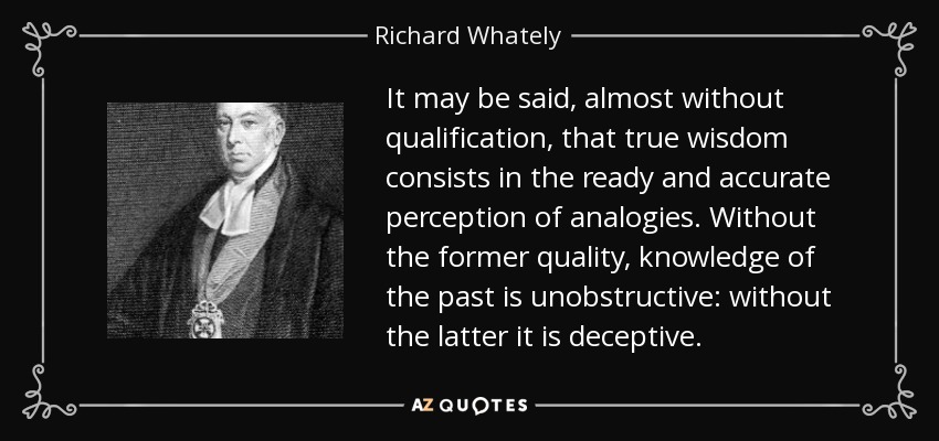 It may be said, almost without qualification, that true wisdom consists in the ready and accurate perception of analogies. Without the former quality, knowledge of the past is unobstructive: without the latter it is deceptive. - Richard Whately