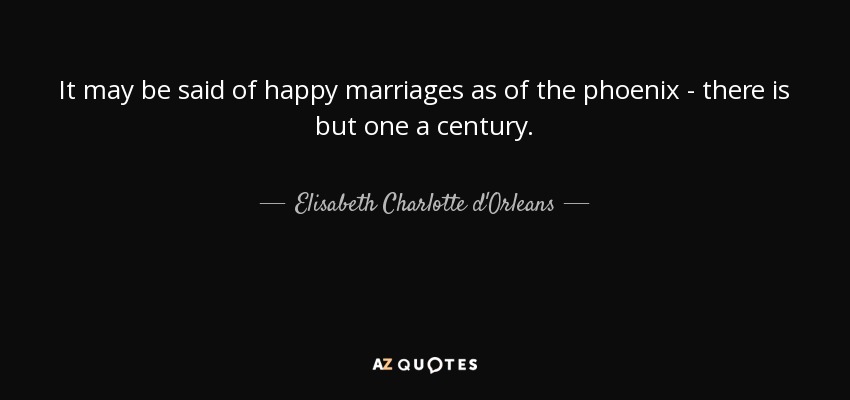It may be said of happy marriages as of the phoenix - there is but one a century. - Elisabeth Charlotte d'Orleans