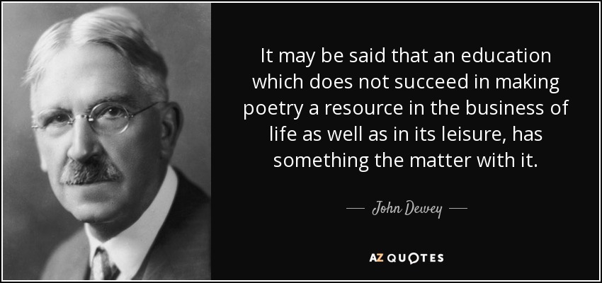 It may be said that an education which does not succeed in making poetry a resource in the business of life as well as in its leisure, has something the matter with it. - John Dewey