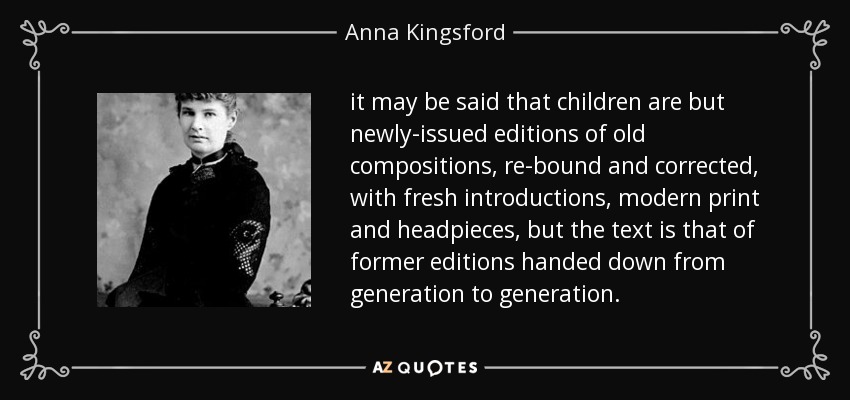 it may be said that children are but newly-issued editions of old compositions, re-bound and corrected, with fresh introductions, modern print and headpieces, but the text is that of former editions handed down from generation to generation. - Anna Kingsford