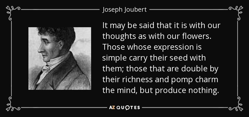 It may be said that it is with our thoughts as with our flowers. Those whose expression is simple carry their seed with them; those that are double by their richness and pomp charm the mind, but produce nothing. - Joseph Joubert