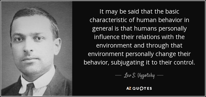 It may be said that the basic characteristic of human behavior in general is that humans personally influence their relations with the environment and through that environment personally change their behavior, subjugating it to their control. - Lev S. Vygotsky