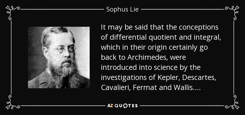 It may be said that the conceptions of differential quotient and integral, which in their origin certainly go back to Archimedes, were introduced into science by the investigations of Kepler, Descartes, Cavalieri, Fermat and Wallis. . . . - Sophus Lie