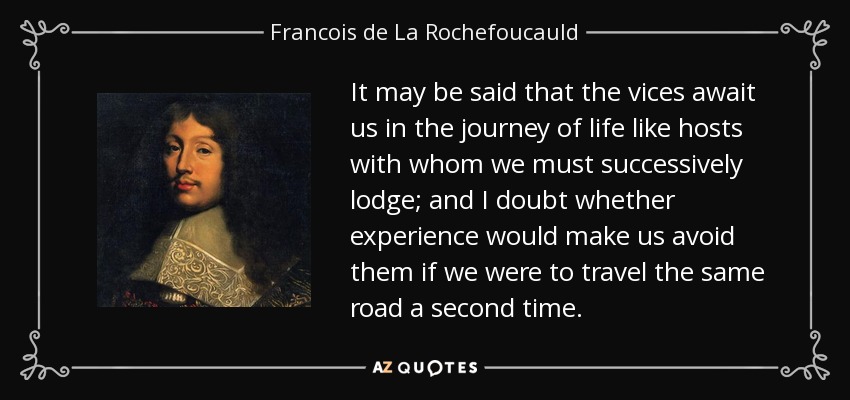 It may be said that the vices await us in the journey of life like hosts with whom we must successively lodge; and I doubt whether experience would make us avoid them if we were to travel the same road a second time. - Francois de La Rochefoucauld