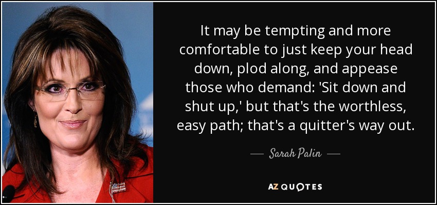 It may be tempting and more comfortable to just keep your head down, plod along, and appease those who demand: 'Sit down and shut up,' but that's the worthless, easy path; that's a quitter's way out. - Sarah Palin