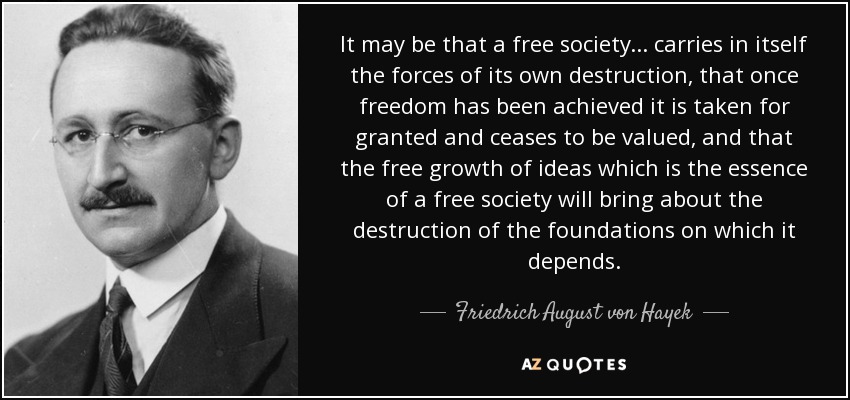 It may be that a free society... carries in itself the forces of its own destruction, that once freedom has been achieved it is taken for granted and ceases to be valued, and that the free growth of ideas which is the essence of a free society will bring about the destruction of the foundations on which it depends. - Friedrich August von Hayek