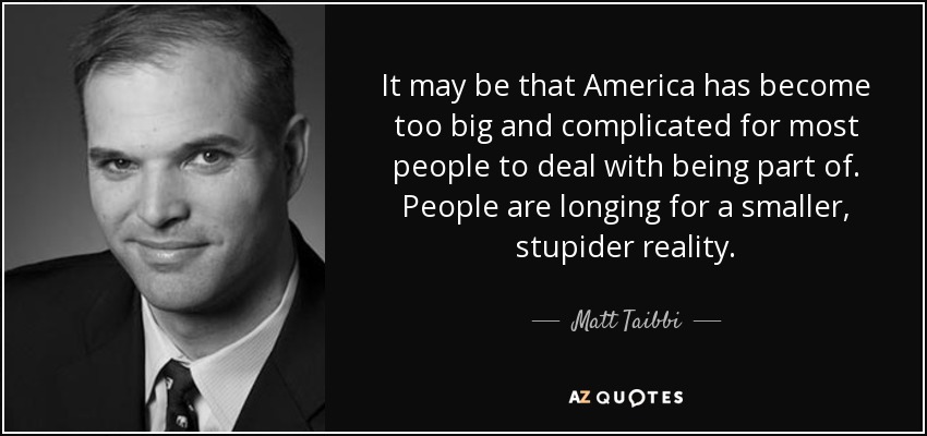 It may be that America has become too big and complicated for most people to deal with being part of. People are longing for a smaller, stupider reality. - Matt Taibbi