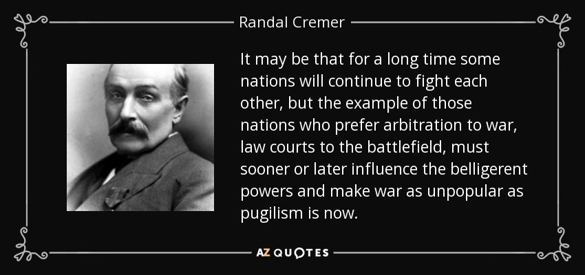 It may be that for a long time some nations will continue to fight each other, but the example of those nations who prefer arbitration to war, law courts to the battlefield, must sooner or later influence the belligerent powers and make war as unpopular as pugilism is now. - Randal Cremer