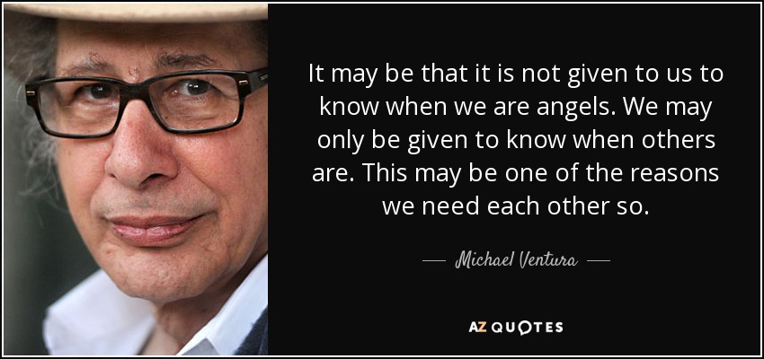 It may be that it is not given to us to know when we are angels. We may only be given to know when others are. This may be one of the reasons we need each other so. - Michael Ventura