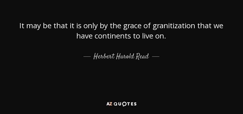 It may be that it is only by the grace of granitization that we have continents to live on. - Herbert Harold Read
