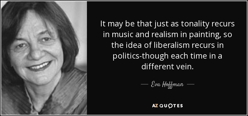 It may be that just as tonality recurs in music and realism in painting, so the idea of liberalism recurs in politics-though each time in a different vein. - Eva Hoffman