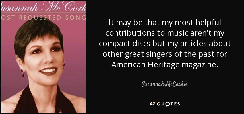 It may be that my most helpful contributions to music aren't my compact discs but my articles about other great singers of the past for American Heritage magazine. - Susannah McCorkle