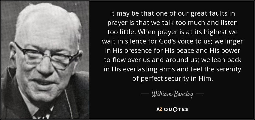 It may be that one of our great faults in prayer is that we talk too much and listen too little. When prayer is at its highest we wait in silence for God's voice to us; we linger in His presence for His peace and His power to flow over us and around us; we lean back in His everlasting arms and feel the serenity of perfect security in Him. - William Barclay