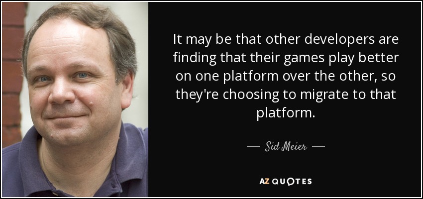 It may be that other developers are finding that their games play better on one platform over the other, so they're choosing to migrate to that platform. - Sid Meier