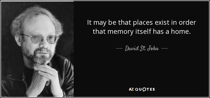 It may be that places exist in order that memory itself has a home. - David St. John