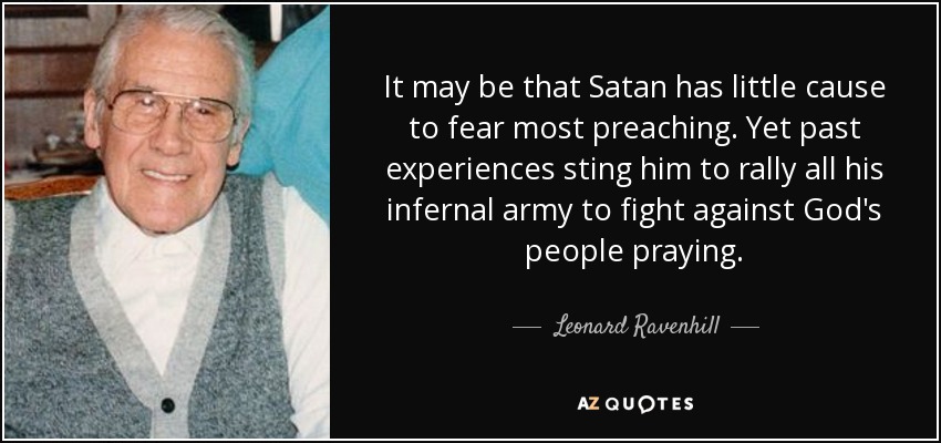 It may be that Satan has little cause to fear most preaching. Yet past experiences sting him to rally all his infernal army to fight against God's people praying. - Leonard Ravenhill