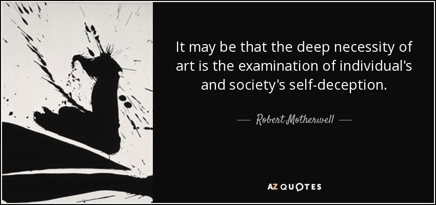 It may be that the deep necessity of art is the examination of individual's and society's self-deception. - Robert Motherwell