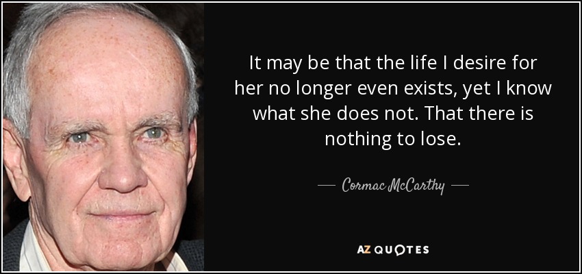 It may be that the life I desire for her no longer even exists, yet I know what she does not. That there is nothing to lose. - Cormac McCarthy