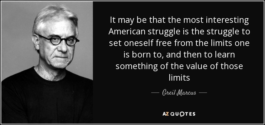 It may be that the most interesting American struggle is the struggle to set oneself free from the limits one is born to, and then to learn something of the value of those limits - Greil Marcus