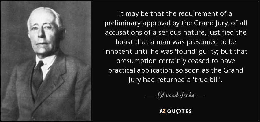 It may be that the requirement of a preliminary approval by the Grand Jury, of all accusations of a serious nature, justified the boast that a man was presumed to be innocent until he was 'found' guilty; but that presumption certainly ceased to have practical application, so soon as the Grand Jury had returned a 'true bill'. - Edward Jenks