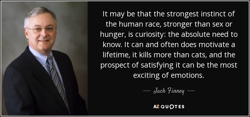It may be that the strongest instinct of the human race, stronger than sex or hunger, is curiosity: the absolute need to know. It can and often does motivate a lifetime, it kills more than cats, and the prospect of satisfying it can be the most exciting of emotions. - Jack Finney
