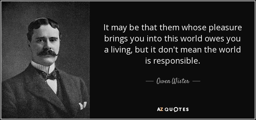 It may be that them whose pleasure brings you into this world owes you a living, but it don't mean the world is responsible. - Owen Wister