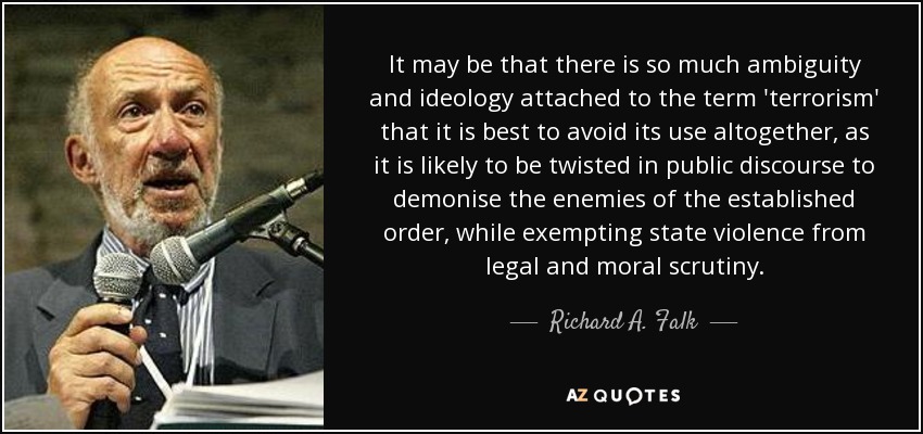 It may be that there is so much ambiguity and ideology attached to the term 'terrorism' that it is best to avoid its use altogether, as it is likely to be twisted in public discourse to demonise the enemies of the established order, while exempting state violence from legal and moral scrutiny. - Richard A. Falk